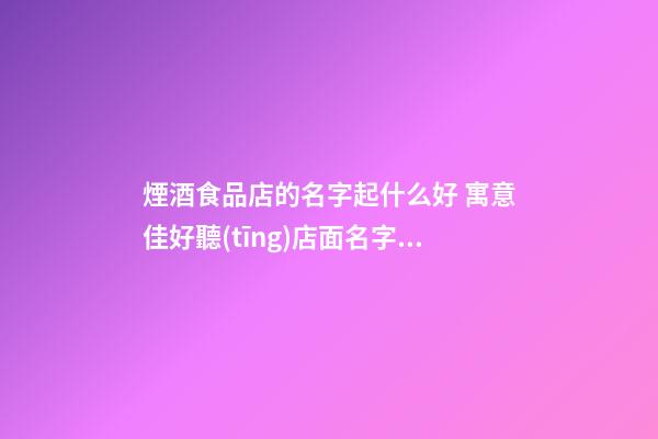 煙酒食品店的名字起什么好 寓意佳好聽(tīng)店面名字,起名之家-第1張-店鋪起名-玄機(jī)派
